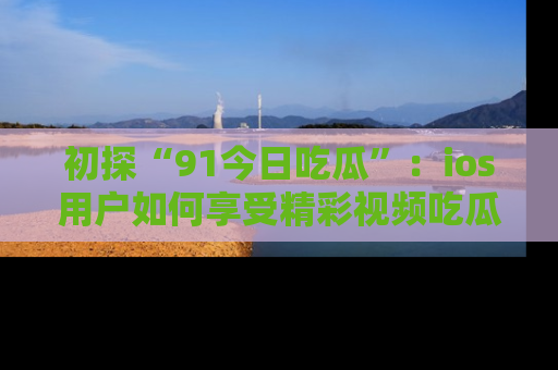 初探“91今日吃瓜”：ios用户如何享受精彩视频吃瓜时光