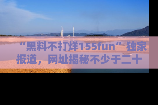 “黑料不打烊155fun”独家报道,网址揭秘不少于二十条惊人黑料新闻!