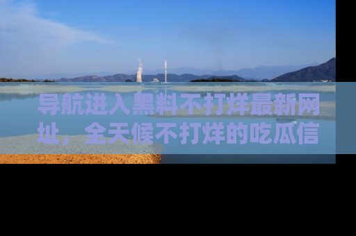 导航进入黑料不打烊最新网址，全天候不打烊的吃瓜信息为你奉上！