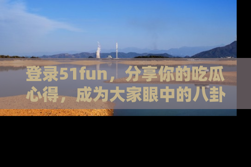 登录51fun，分享你的吃瓜心得，成为大家眼中的八卦专家！
