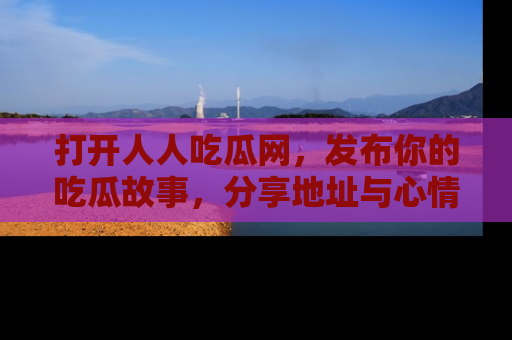 打开人人吃瓜网，发布你的吃瓜故事，分享地址与心情！