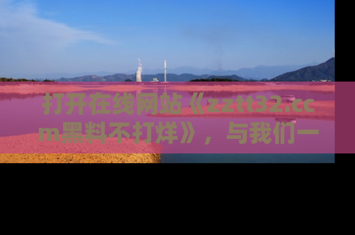打开在线网站《zztt32.ccm黑料不打烊》，与我们一起揭露那些鲜为人知的黑料与明星秘密！