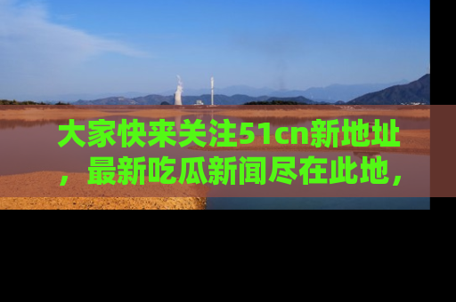 大家快来关注51cn新地址，最新吃瓜新闻尽在此地，绝对不容错过哦！