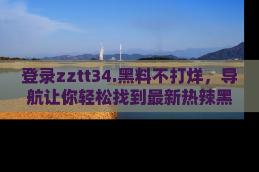登录zztt34.黑料不打烊，导航让你轻松找到最新热辣黑料，吃瓜更方便！