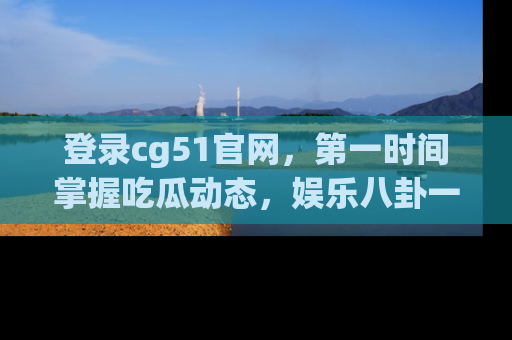 登录cg51官网，第一时间掌握吃瓜动态，娱乐八卦一网打尽！