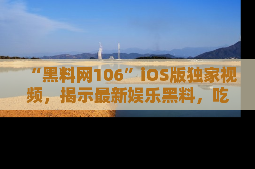 “黑料网106”iOS版独家视频,揭示最新娱乐黑料,吃瓜不停!