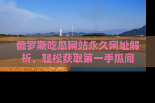 俄罗斯吃瓜网站永久网址解析，轻松获取第一手瓜闻