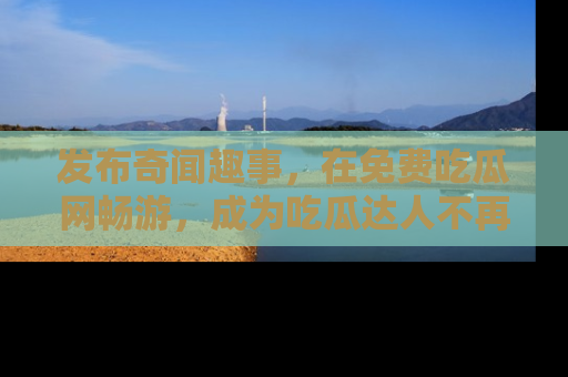 发布奇闻趣事，在免费吃瓜网畅游，成为吃瓜达人不再是梦！