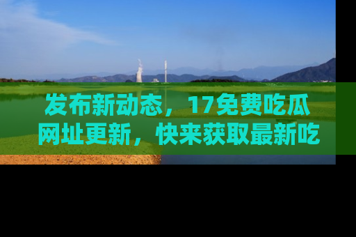 发布新动态，17免费吃瓜网址更新，快来获取最新吃瓜信息哦！