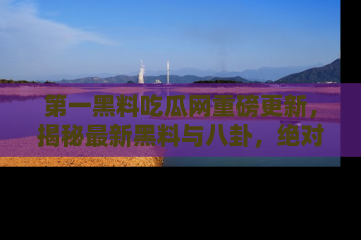 第一黑料吃瓜网重磅更新，揭秘最新黑料与八卦，绝对不容错过