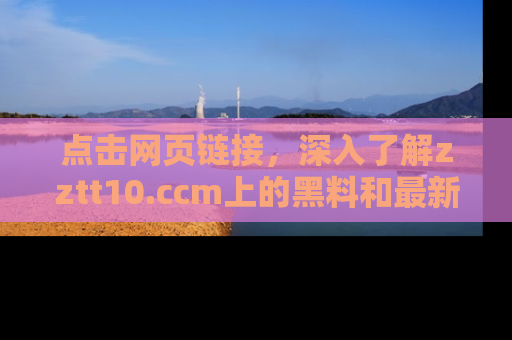点击网页链接，深入了解zztt10.ccm上的黑料和最新消息！