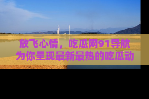 放飞心情，吃瓜网91导航为你呈现最新最热的吃瓜动态！