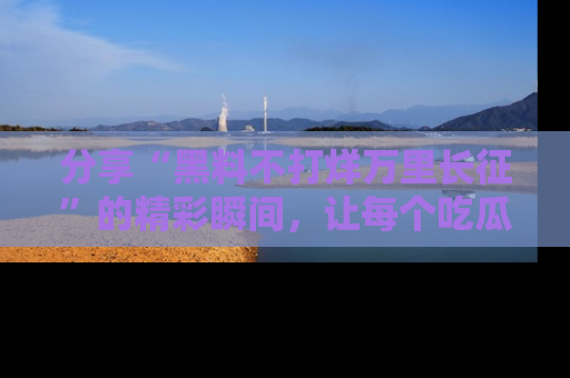分享“黑料不打烊万里长征”的精彩瞬间，让每个吃瓜人都乐在其中！