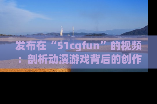 发布在“51cgfun”的视频：剖析动漫游戏背后的创作故事与文化意蕴！