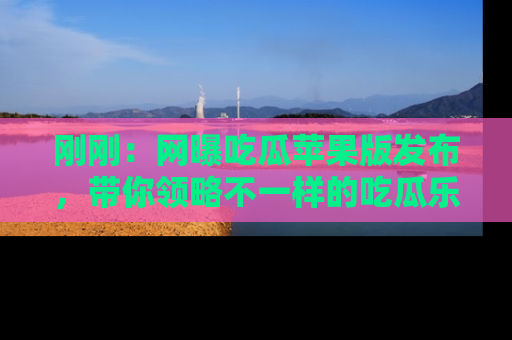 刚刚：网曝吃瓜苹果版发布，带你领略不一样的吃瓜乐趣！