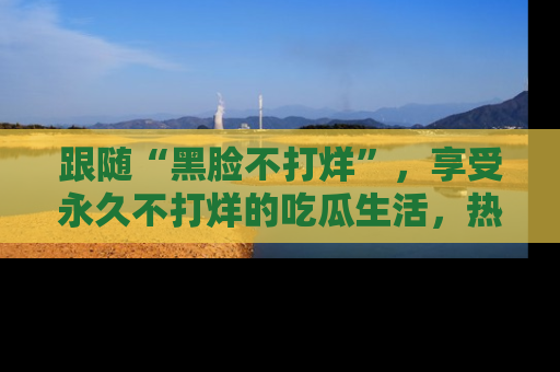 跟随“黑脸不打烊”，享受永久不打烊的吃瓜生活，热辣八卦不断