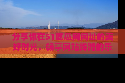 分享你在51吃瓜网网址的美好时光，畅享网站线路的乐趣！