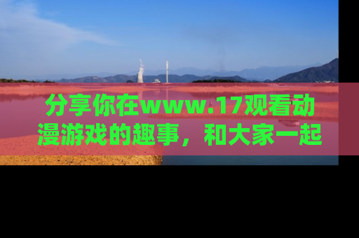 分享你在www.17观看动漫游戏的趣事，和大家一起探讨二次元魅力！