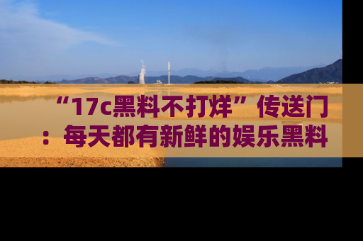 “17c黑料不打烊”传送门:每天都有新鲜的娱乐黑料等你来揭秘!