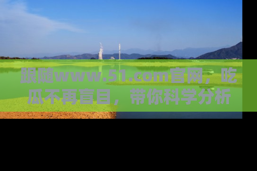 跟随www.51.com官网，吃瓜不再盲目，带你科学分析娱乐圈动态！