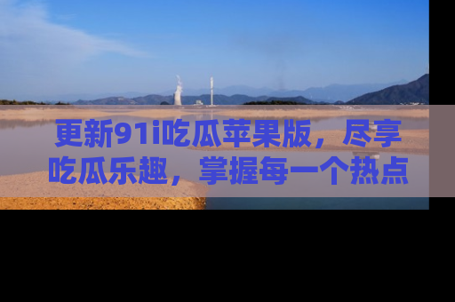 更新91i吃瓜苹果版，尽享吃瓜乐趣，掌握每一个热点话题