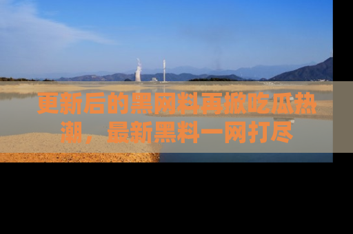 更新后的黑网料再掀吃瓜热潮，最新黑料一网打尽