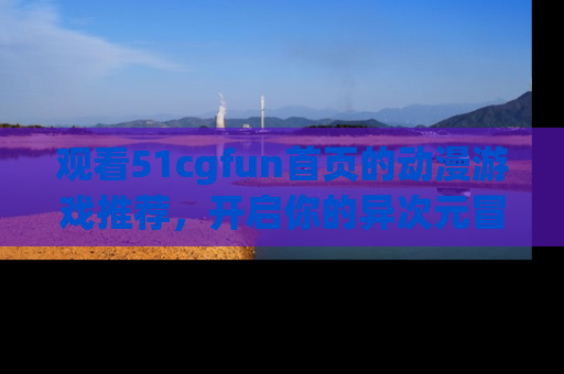 观看51cgfun首页的动漫游戏推荐，开启你的异次元冒险之旅！