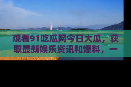 观看91吃瓜网今日大瓜，获取最新娱乐资讯和爆料，一起来围观！