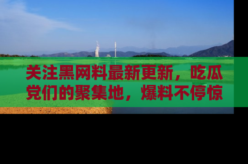 关注黑网料最新更新，吃瓜党们的聚集地，爆料不停惊喜连连！
