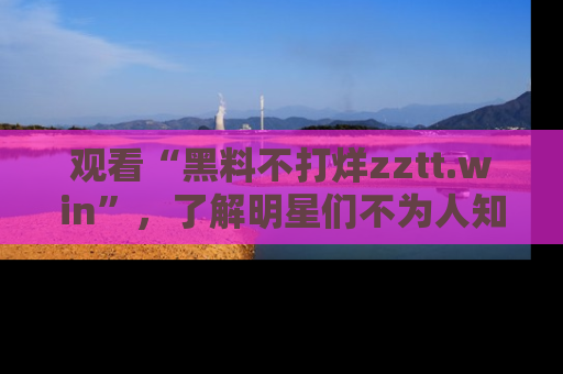 观看“黑料不打烊zztt.win”，了解明星们不为人知的黑料内幕