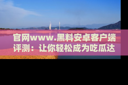 官网www.黑料安卓客户端评测：让你轻松成为吃瓜达人！