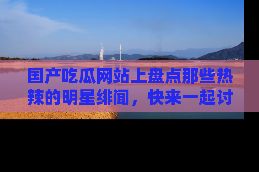国产吃瓜网站上盘点那些热辣的明星绯闻，快来一起讨论吧！