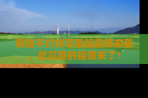 黑脸不打烊苹果版震撼来袭，吃瓜族的福音来了！