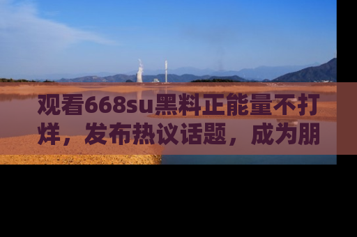 观看668su黑料正能量不打烊，发布热议话题，成为朋友圈焦点！