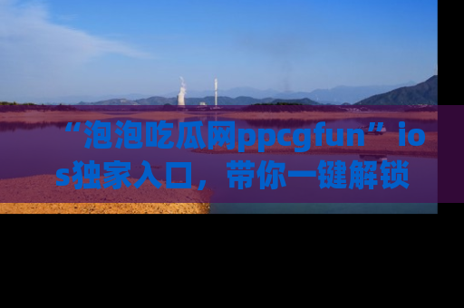 “泡泡吃瓜网ppcgfun”ios独家入口,带你一键解锁最新娱乐资讯,快来吃瓜!