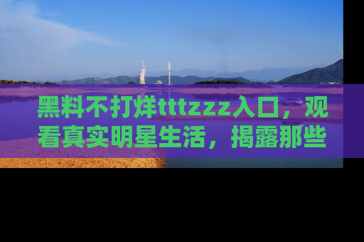 黑料不打烊tttzzz入口，观看真实明星生活，揭露那些不为人知的真相