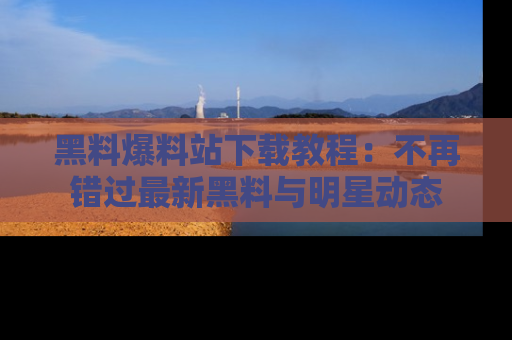黑料爆料站下载教程：不再错过最新黑料与明星动态