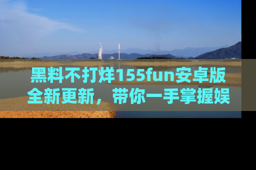黑料不打烊155fun安卓版全新更新，带你一手掌握娱乐圈的秘密与八卦！