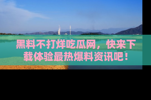 黑料不打烊吃瓜网，快来下载体验最热爆料资讯吧！