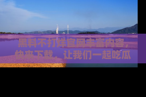 黑料不打烊官网丰富内容，快来下载，让我们一起吃瓜吧！