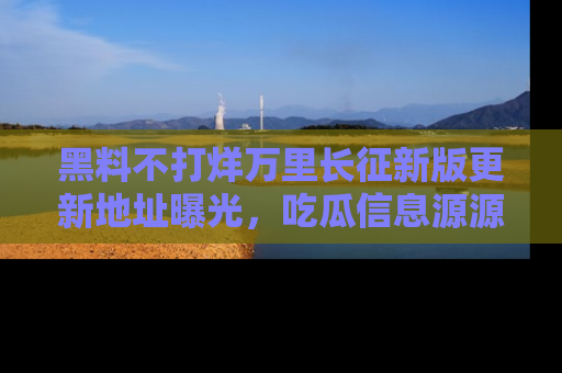 黑料不打烊万里长征新版更新地址曝光，吃瓜信息源源不断