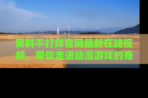 黑料不打烊官网最新在线视频，带你走进动漫游戏的奇幻与现实交汇处
