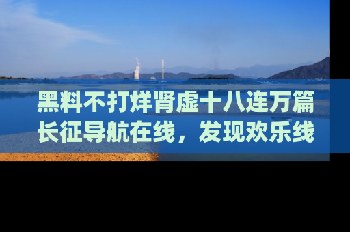 黑料不打烊肾虚十八连万篇长征导航在线，发现欢乐线路的最佳app推荐！