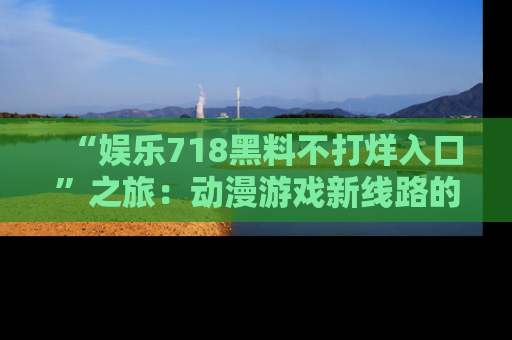 “娱乐718黑料不打烊入口”之旅：动漫游戏新线路的耀眼内幕曝光！