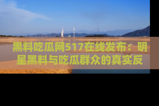 黑料吃瓜网517在线发布：明星黑料与吃瓜群众的真实反应