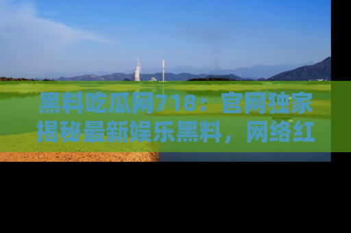 黑料吃瓜网718：官网独家揭秘最新娱乐黑料，网络红人齐聚一堂！