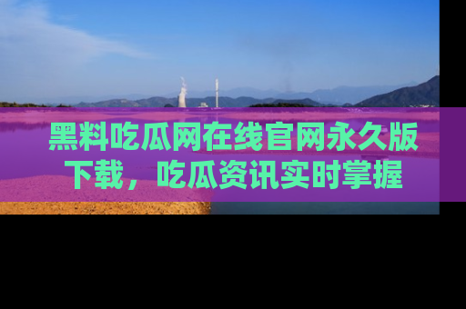 黑料吃瓜网在线官网永久版下载，吃瓜资讯实时掌握