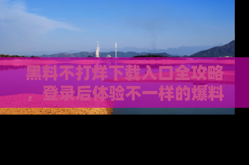 黑料不打烊下载入口全攻略，登录后体验不一样的爆料乐趣！