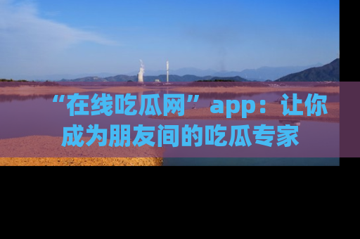 “在线吃瓜网”app：让你成为朋友间的吃瓜专家