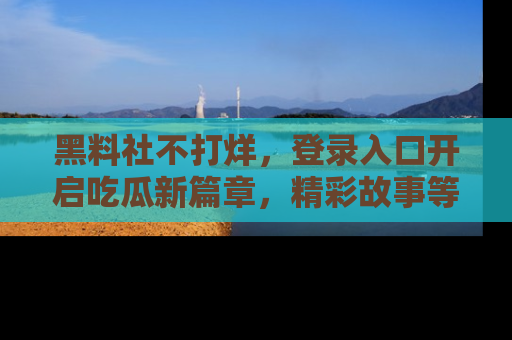 黑料社不打烊，登录入口开启吃瓜新篇章，精彩故事等你来发现！